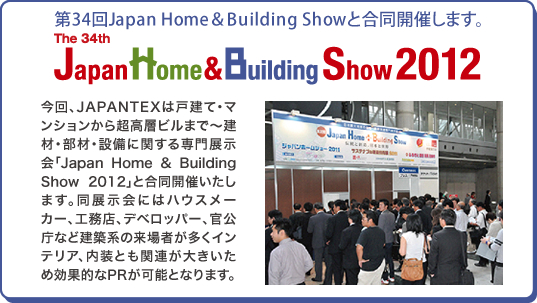 第34回Japan Home＆Building Showと合同開催します。「The 34th Japan Home & Building Show 2012」今回、JAPANTEXは戸建て・マンションから超高層ビルまで～建材・部材・設備に関する専門展示会「Japan Home & Building Show 2012」と合同開催いたします。同展示会にはハウスメーカー、工務店、デベロッパー、官公庁など建築系の来場者が多くインテリア、内装とも関連が大きいため効果的なPRが可能となります。